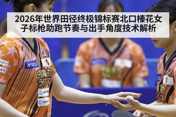 2026年世界田径终极锦标赛北口榛花女子标枪助跑节奏与出手角度技术解析